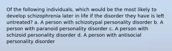 Of the following individuals, which would be the most likely to develop schizophrenia later in life if the disorder they have is left untreated? a. A person with schizotypal personality disorder b. A person with paranoid personality disorder c. A person with schizoid personality disorder d. A person with antisocial personality disorder