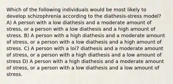 Which of the following individuals would be most likely to develop schizophrenia according to the diathesis-stress model? A) A person with a low diathesis and a moderate amount of stress, or a person with a low diathesis and a high amount of stress. B) A person with a high diathesis and a moderate amount of stress, or a person with a low diathesis and a high amount of stress. C) A person with a loi7 diathesis and a moderate amount of stress, or a person with a high diathesis and a low amount of stress D) A person with a high diathesis and a moderate amount of stress, or a person with a low diathesis and a low amount of stress.