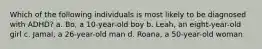 Which of the following individuals is most likely to be diagnosed with ADHD? a. Bo, a 10-year-old boy b. Leah, an eight-year-old girl c. Jamal, a 26-year-old man d. Roana, a 50-year-old woman