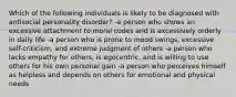 Which of the following individuals is likely to be diagnosed with antisocial personality disorder? -a person who shows an excessive attachment to moral codes and is excessively orderly in daily life -a person who is prone to mood swings, excessive self-criticism, and extreme judgment of others -a person who lacks empathy for others, is egocentric, and is willing to use others for his own personal gain -a person who perceives himself as helpless and depends on others for emotional and physical needs