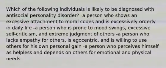 Which of the following individuals is likely to be diagnosed with antisocial personality disorder? -a person who shows an excessive attachment to moral codes and is excessively orderly in daily life -a person who is prone to mood swings, excessive self-criticism, and extreme judgment of others -a person who lacks empathy for others, is egocentric, and is willing to use others for his own personal gain -a person who perceives himself as helpless and depends on others for emotional and physical needs