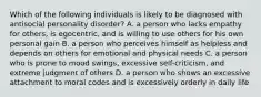 Which of the following individuals is likely to be diagnosed with antisocial personality disorder? A. a person who lacks empathy for others, is egocentric, and is willing to use others for his own personal gain B. a person who perceives himself as helpless and depends on others for emotional and physical needs C. a person who is prone to mood swings, excessive self-criticism, and extreme judgment of others D. a person who shows an excessive attachment to moral codes and is excessively orderly in daily life