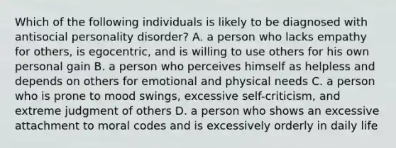 Which of the following individuals is likely to be diagnosed with antisocial personality disorder? A. a person who lacks empathy for others, is egocentric, and is willing to use others for his own personal gain B. a person who perceives himself as helpless and depends on others for emotional and physical needs C. a person who is prone to mood swings, excessive self-criticism, and extreme judgment of others D. a person who shows an excessive attachment to moral codes and is excessively orderly in daily life