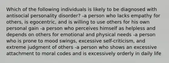 Which of the following individuals is likely to be diagnosed with antisocial personality disorder? -a person who lacks empathy for others, is egocentric, and is willing to use others for his own personal gain -a person who perceives himself as helpless and depends on others for emotional and physical needs -a person who is prone to mood swings, excessive self-criticism, and extreme judgment of others -a person who shows an excessive attachment to moral codes and is excessively orderly in daily life