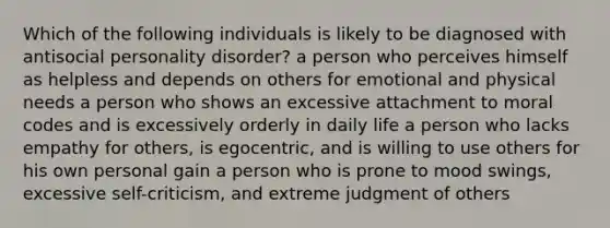 Which of the following individuals is likely to be diagnosed with antisocial personality disorder? a person who perceives himself as helpless and depends on others for emotional and physical needs a person who shows an excessive attachment to moral codes and is excessively orderly in daily life a person who lacks empathy for others, is egocentric, and is willing to use others for his own personal gain a person who is prone to mood swings, excessive self-criticism, and extreme judgment of others