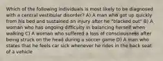 Which of the following individuals is most likely to be diagnosed with a central vestibular disorder? A) A man who got up quickly from his bed and sustained an injury after he "blacked out" B) A woman who has ongoing difficulty in balancing herself when walking C) A woman who suffered a loss of consciousness after being struck on the head during a soccer game D) A man who states that he feels car sick whenever he rides in the back seat of a vehicle