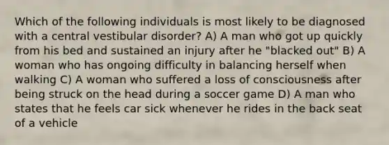 Which of the following individuals is most likely to be diagnosed with a central vestibular disorder? A) A man who got up quickly from his bed and sustained an injury after he "blacked out" B) A woman who has ongoing difficulty in balancing herself when walking C) A woman who suffered a loss of consciousness after being struck on the head during a soccer game D) A man who states that he feels car sick whenever he rides in the back seat of a vehicle