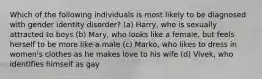 Which of the following individuals is most likely to be diagnosed with gender identity disorder? (a) Harry, who is sexually attracted to boys (b) Mary, who looks like a female, but feels herself to be more like a male (c) Marko, who likes to dress in women's clothes as he makes love to his wife (d) Vivek, who identifies himself as gay