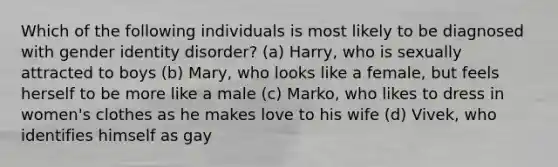 Which of the following individuals is most likely to be diagnosed with gender identity disorder? (a) Harry, who is sexually attracted to boys (b) Mary, who looks like a female, but feels herself to be more like a male (c) Marko, who likes to dress in women's clothes as he makes love to his wife (d) Vivek, who identifies himself as gay