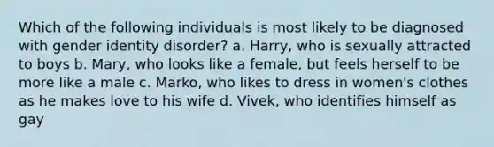 Which of the following individuals is most likely to be diagnosed with gender identity disorder? a. Harry, who is sexually attracted to boys b. Mary, who looks like a female, but feels herself to be more like a male c. Marko, who likes to dress in women's clothes as he makes love to his wife d. Vivek, who identifies himself as gay