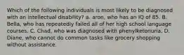 Which of the following individuals is most likely to be diagnosed with an intellectual disability? a. aron, who has an IQ of 85. B. Bella, who has repeatedly failed all of her high school language courses. C. Chad, who was diagnosed with phenylketonuria. D. Diane, who cannot do common tasks like grocery shopping without assistance.