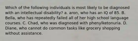 Which of the following individuals is most likely to be diagnosed with an intellectual disability? a. aron, who has an IQ of 85. B. Bella, who has repeatedly failed all of her high school language courses. C. Chad, who was diagnosed with phenylketonuria. D. Diane, who cannot do common tasks like grocery shopping without assistance.