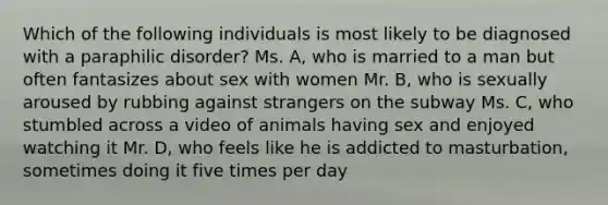 Which of the following individuals is most likely to be diagnosed with a paraphilic disorder? Ms. A, who is married to a man but often fantasizes about sex with women Mr. B, who is sexually aroused by rubbing against strangers on the subway Ms. C, who stumbled across a video of animals having sex and enjoyed watching it Mr. D, who feels like he is addicted to masturbation, sometimes doing it five times per day