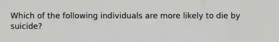 Which of the following individuals are more likely to die by suicide?