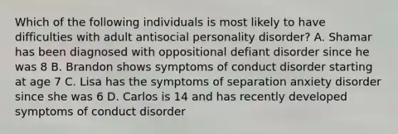 Which of the following individuals is most likely to have difficulties with adult antisocial personality disorder? A. Shamar has been diagnosed with oppositional defiant disorder since he was 8 B. Brandon shows symptoms of conduct disorder starting at age 7 C. Lisa has the symptoms of separation anxiety disorder since she was 6 D. Carlos is 14 and has recently developed symptoms of conduct disorder