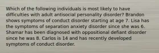 Which of the following individuals is most likely to have difficulties with adult antisocial personality disorder? Brandon shows symptoms of conduct disorder starting at age 7. Lisa has the symptoms of separation anxiety disorder since she was 6. Shamar has been diagnosed with oppositional defiant disorder since he was 8. Carlos is 14 and has recently developed symptoms of conduct disorder.