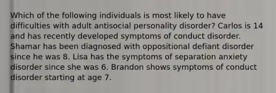 Which of the following individuals is most likely to have difficulties with adult antisocial personality disorder? Carlos is 14 and has recently developed symptoms of conduct disorder. Shamar has been diagnosed with oppositional defiant disorder since he was 8. Lisa has the symptoms of separation anxiety disorder since she was 6. Brandon shows symptoms of conduct disorder starting at age 7.