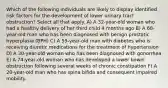 Which of the following individuals are likely to display identified risk factors for the development of lower urinary tract obstruction? Select all that apply. A) A 32-year-old woman who had a healthy delivery of her third child 4 months ago B) A 68-year-old man who has been diagnosed with benign prostatic hyperplasia (BPH) C) A 55-year-old man with diabetes who is receiving diuretic medications for the treatment of hypertension D) A 30-year-old woman who has been diagnosed with gonorrhea E) A 74-year-old woman who has developed a lower bowel obstruction following several weeks of chronic constipation F) A 20-year-old man who has spina bifida and consequent impaired mobility.