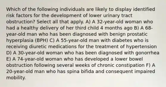 Which of the following individuals are likely to display identified risk factors for the development of lower urinary tract obstruction? Select all that apply. A) A 32-year-old woman who had a healthy delivery of her third child 4 months ago B) A 68-year-old man who has been diagnosed with benign prostatic hyperplasia (BPH) C) A 55-year-old man with diabetes who is receiving diuretic medications for the treatment of hypertension D) A 30-year-old woman who has been diagnosed with gonorrhea E) A 74-year-old woman who has developed a lower bowel obstruction following several weeks of chronic constipation F) A 20-year-old man who has spina bifida and consequent impaired mobility.