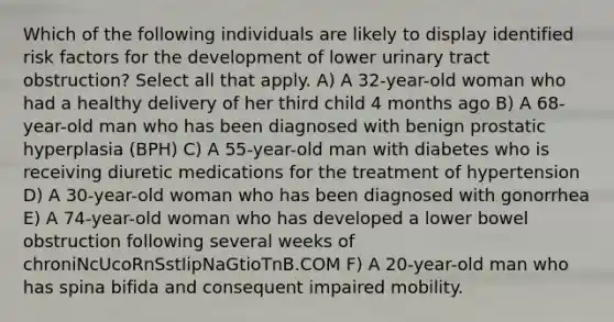 Which of the following individuals are likely to display identified risk factors for the development of lower urinary tract obstruction? Select all that apply. A) A 32-year-old woman who had a healthy delivery of her third child 4 months ago B) A 68-year-old man who has been diagnosed with benign prostatic hyperplasia (BPH) C) A 55-year-old man with diabetes who is receiving diuretic medications for the treatment of hypertension D) A 30-year-old woman who has been diagnosed with gonorrhea E) A 74-year-old woman who has developed a lower bowel obstruction following several weeks of chroniNcUcoRnSstIipNaGtioTnB.COM F) A 20-year-old man who has spina bifida and consequent impaired mobility.