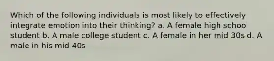 Which of the following individuals is most likely to effectively integrate emotion into their thinking? a. A female high school student b. A male college student c. A female in her mid 30s d. A male in his mid 40s