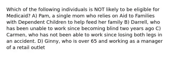 Which of the following individuals is NOT likely to be eligible for Medicaid? A) Pam, a single mom who relies on Aid to Families with Dependent Children to help feed her family B) Darrell, who has been unable to work since becoming blind two years ago C) Carmen, who has not been able to work since losing both legs in an accident. D) Ginny, who is over 65 and working as a manager of a retail outlet