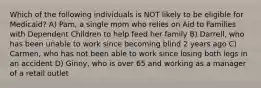 Which of the following individuals is NOT likely to be eligible for Medicaid? A) Pam, a single mom who relies on Aid to Families with Dependent Children to help feed her family B) Darrell, who has been unable to work since becoming blind 2 years ago C) Carmen, who has not been able to work since losing both legs in an accident D) Ginny, who is over 65 and working as a manager of a retail outlet