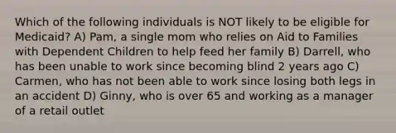 Which of the following individuals is NOT likely to be eligible for Medicaid? A) Pam, a single mom who relies on Aid to Families with Dependent Children to help feed her family B) Darrell, who has been unable to work since becoming blind 2 years ago C) Carmen, who has not been able to work since losing both legs in an accident D) Ginny, who is over 65 and working as a manager of a retail outlet