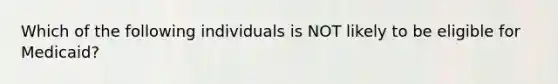 Which of the following individuals is NOT likely to be eligible for Medicaid?