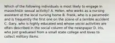 Which of the following individuals is most likely to engage in masochistic sexual activity? A. Helen, who works as a nursing assistant at the local nursing home B. Frank, who is a paramedic and is frequently the first one on the scene of a terrible accident C. Gary, who is highly educated and whose social activities are often described in the social column of the newspaper D. Iris, who just graduated from a small state college and loves to collect military items