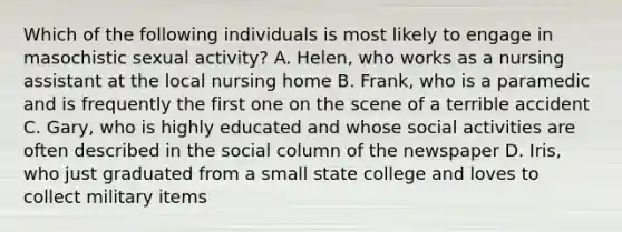 Which of the following individuals is most likely to engage in masochistic sexual activity? A. Helen, who works as a nursing assistant at the local nursing home B. Frank, who is a paramedic and is frequently the first one on the scene of a terrible accident C. Gary, who is highly educated and whose social activities are often described in the social column of the newspaper D. Iris, who just graduated from a small state college and loves to collect military items