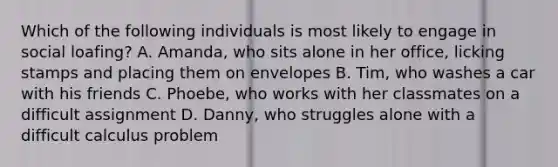 Which of the following individuals is most likely to engage in social loafing? A. Amanda, who sits alone in her office, licking stamps and placing them on envelopes B. Tim, who washes a car with his friends C. Phoebe, who works with her classmates on a difficult assignment D. Danny, who struggles alone with a difficult calculus problem