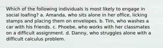 Which of the following individuals is most likely to engage in social loafing? a. Amanda, who sits alone in her office, licking stamps and placing them on envelopes. b. Tim, who washes a car with his friends. c. Phoebe, who works with her classmates on a difficult assignment. d. Danny, who struggles alone with a difficult calculus problem.