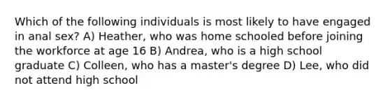 Which of the following individuals is most likely to have engaged in anal sex? A) Heather, who was home schooled before joining the workforce at age 16 B) Andrea, who is a high school graduate C) Colleen, who has a master's degree D) Lee, who did not attend high school