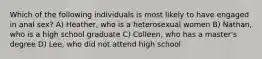 Which of the following individuals is most likely to have engaged in anal sex? A) Heather, who is a heterosexual women B) Nathan, who is a high school graduate C) Colleen, who has a master's degree D) Lee, who did not attend high school