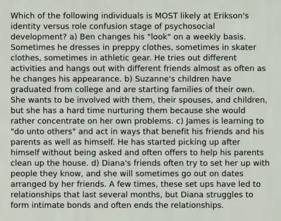 Which of the following individuals is MOST likely at Erikson's identity versus role confusion stage of psychosocial development? a) Ben changes his "look" on a weekly basis. Sometimes he dresses in preppy clothes, sometimes in skater clothes, sometimes in athletic gear. He tries out different activities and hangs out with different friends almost as often as he changes his appearance. b) Suzanne's children have graduated from college and are starting families of their own. She wants to be involved with them, their spouses, and children, but she has a hard time nurturing them because she would rather concentrate on her own problems. c) James is learning to "do unto others" and act in ways that benefit his friends and his parents as well as himself. He has started picking up after himself without being asked and often offers to help his parents clean up the house. d) Diana's friends often try to set her up with people they know, and she will sometimes go out on dates arranged by her friends. A few times, these set ups have led to relationships that last several months, but Diana struggles to form intimate bonds and often ends the relationships.