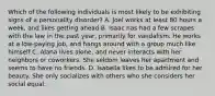 Which of the following individuals is most likely to be exhibiting signs of a personality disorder? A. Joel works at least 80 hours a week, and likes getting ahead B. Isaac has had a few scrapes with the law in the past year, primarily for vandalism. He works at a low-paying job, and hangs around with a group much like himself C. Alana lives alone, and never interacts with her neighbors or coworkers. She seldom leaves her apartment and seems to have no friends. D. Isabella likes to be admired for her beauty. She only socializes with others who she considers her social equal.