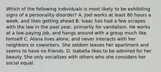 Which of the following individuals is most likely to be exhibiting signs of a personality disorder? A. Joel works at least 80 hours a week, and likes getting ahead B. Isaac has had a few scrapes with the law in the past year, primarily for vandalism. He works at a low-paying job, and hangs around with a group much like himself C. Alana lives alone, and never interacts with her neighbors or coworkers. She seldom leaves her apartment and seems to have no friends. D. Isabella likes to be admired for her beauty. She only socializes with others who she considers her social equal.