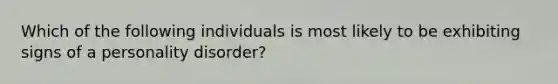 Which of the following individuals is most likely to be exhibiting signs of a personality disorder?