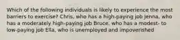 Which of the following individuals is likely to experience the most barriers to exercise? Chris, who has a high-paying job Jenna, who has a moderately high-paying job Bruce, who has a modest- to low-paying job Ella, who is unemployed and impoverished