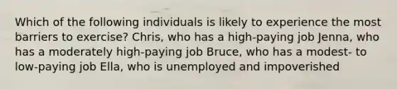 Which of the following individuals is likely to experience the most barriers to exercise? Chris, who has a high-paying job Jenna, who has a moderately high-paying job Bruce, who has a modest- to low-paying job Ella, who is unemployed and impoverished