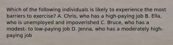 Which of the following individuals is likely to experience the most barriers to exercise? A. Chris, who has a high-paying job B. Ella, who is unemployed and impoverished C. Bruce, who has a modest- to low-paying job D. Jenna, who has a moderately high-paying job