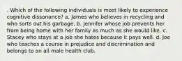 . Which of the following individuals is most likely to experience cognitive dissonance? a. James who believes in recycling and who sorts out his garbage. b. Jennifer whose job prevents her from being home with her family as much as she would like. c. Stacey who stays at a job she hates because it pays well. d. Joe who teaches a course in prejudice and discrimination and belongs to an all male health club.