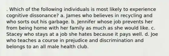 . Which of the following individuals is most likely to experience cognitive dissonance? a. James who believes in recycling and who sorts out his garbage. b. Jennifer whose job prevents her from being home with her family as much as she would like. c. Stacey who stays at a job she hates because it pays well. d. Joe who teaches a course in prejudice and discrimination and belongs to an all male health club.