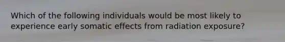 Which of the following individuals would be most likely to experience early somatic effects from radiation exposure?