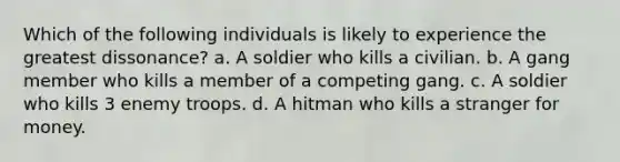 Which of the following individuals is likely to experience the greatest dissonance? a. A soldier who kills a civilian. b. A gang member who kills a member of a competing gang. c. A soldier who kills 3 enemy troops. d. A hitman who kills a stranger for money.