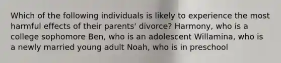 ​Which of the following individuals is likely to experience the most harmful effects of their parents' divorce? ​Harmony, who is a college sophomore ​Ben, who is an adolescent ​Willamina, who is a newly married young adult ​Noah, who is in preschool