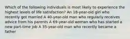 Which of the following individuals is most likely to experience the highest levels of life satisfaction? An 18-year-old girl who recently got married A 40-year-old man who regularly receives advice from his parents A 69-year-old woman who has started a new part-time job A 35-year-old man who recently became a father