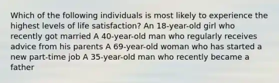 Which of the following individuals is most likely to experience the highest levels of life satisfaction? An 18-year-old girl who recently got married A 40-year-old man who regularly receives advice from his parents A 69-year-old woman who has started a new part-time job A 35-year-old man who recently became a father