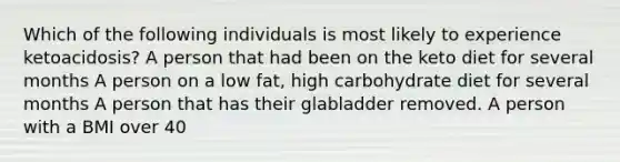 Which of the following individuals is most likely to experience ketoacidosis? A person that had been on the keto diet for several months A person on a low fat, high carbohydrate diet for several months A person that has their glabladder removed. A person with a BMI over 40